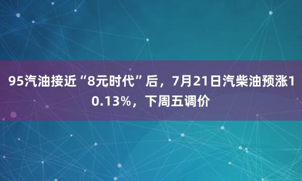 95汽油接近“8元时代”后，7月21日汽柴油预涨10.13%，下周五调价