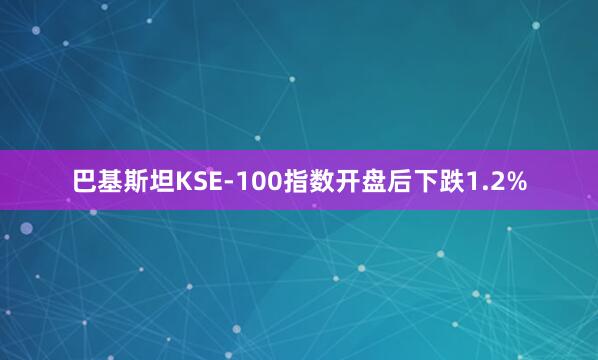 巴基斯坦KSE-100指数开盘后下跌1.2%