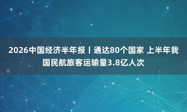 2026中国经济半年报丨通达80个国家 上半年我国民航旅客运输量3.8亿人次
