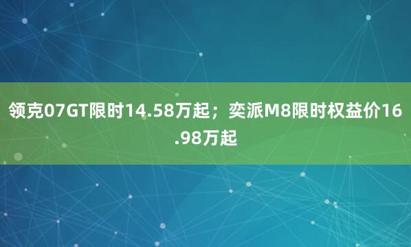 领克07GT限时14.58万起；奕派M8限时权益价16.98万起