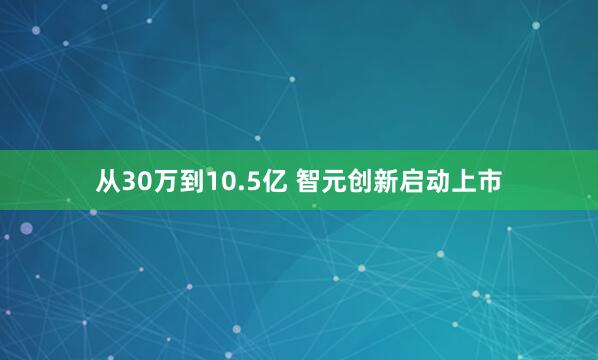 从30万到10.5亿 智元创新启动上市