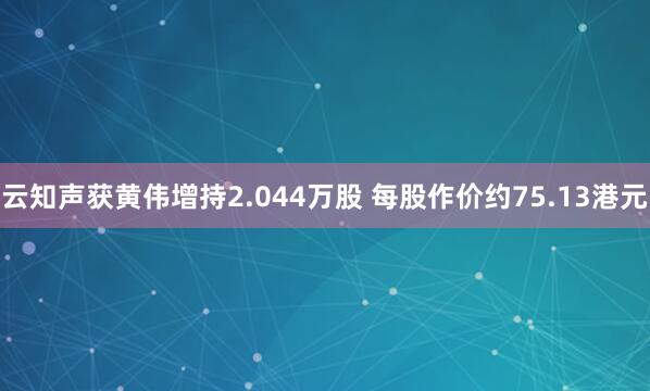 云知声获黄伟增持2.044万股 每股作价约75.13港元