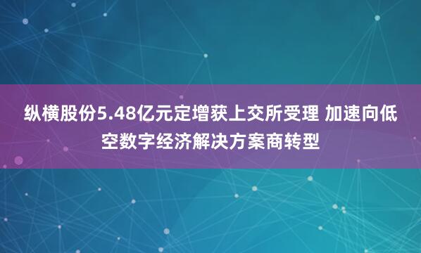 纵横股份5.48亿元定增获上交所受理 加速向低空数字经济解决方案商转型