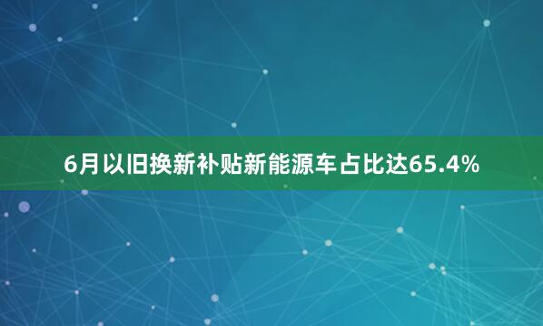 6月以旧换新补贴新能源车占比达65.4%
