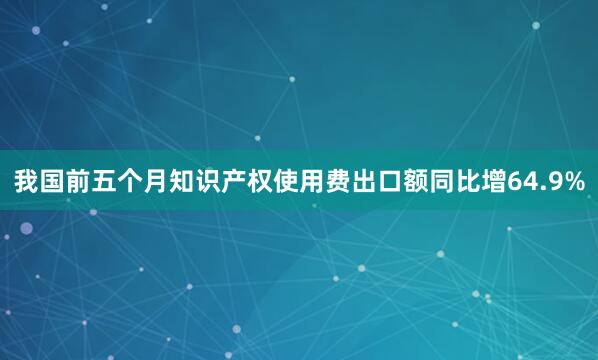 我国前五个月知识产权使用费出口额同比增64.9%