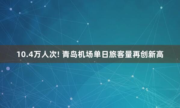 10.4万人次! 青岛机场单日旅客量再创新高