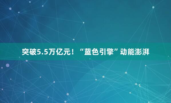 突破5.5万亿元！“蓝色引擎”动能澎湃