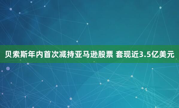 贝索斯年内首次减持亚马逊股票 套现近3.5亿美元