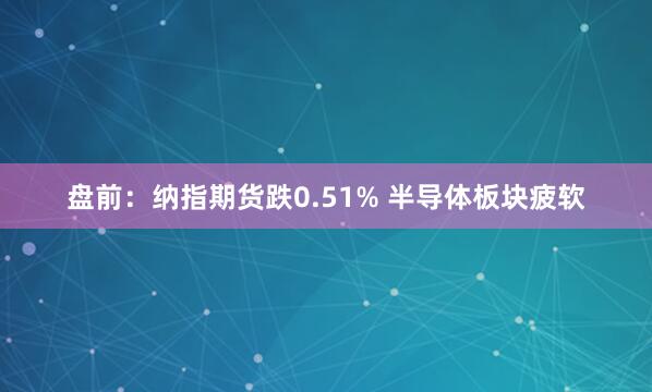盘前：纳指期货跌0.51% 半导体板块疲软
