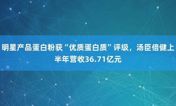 明星产品蛋白粉获“优质蛋白质”评级，汤臣倍健上半年营收36.71亿元