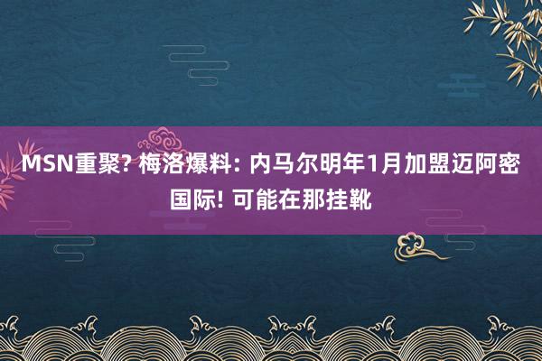 MSN重聚? 梅洛爆料: 内马尔明年1月加盟迈阿密国际! 可能在那挂靴