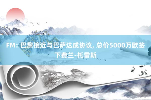 FM: 巴黎接近与巴萨达成协议, 总价5000万欧签下费兰-托雷斯