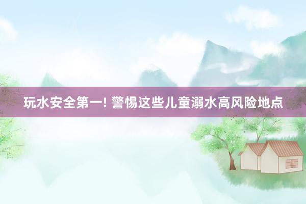 玩水安全第一! 警惕这些儿童溺水高风险地点