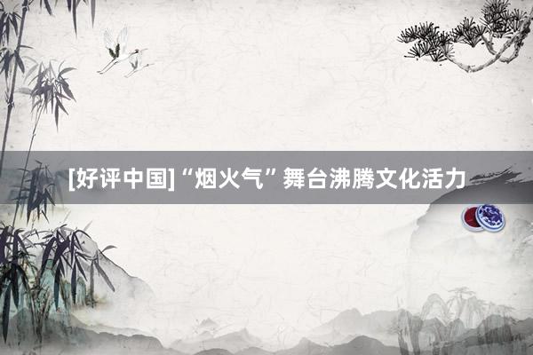 [好评中国]“烟火气”舞台沸腾文化活力