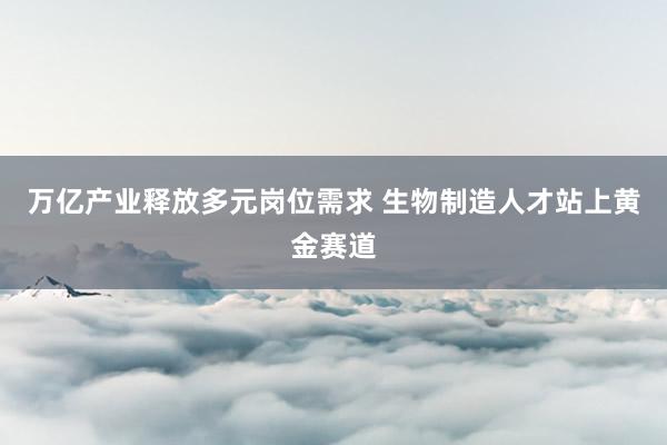 万亿产业释放多元岗位需求 生物制造人才站上黄金赛道