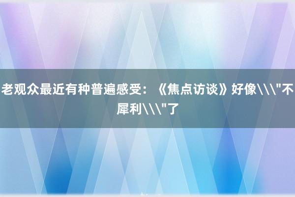 老观众最近有种普遍感受：《焦点访谈》好像\＂不犀利\＂了