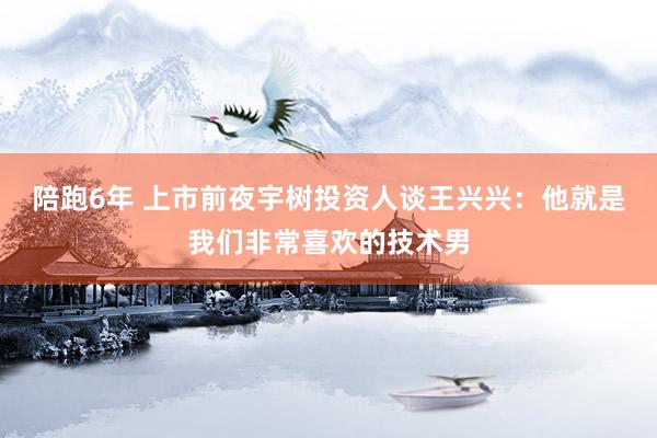 陪跑6年 上市前夜宇树投资人谈王兴兴：他就是我们非常喜欢的技术男