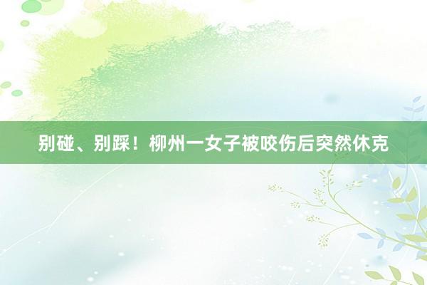 别碰、别踩！柳州一女子被咬伤后突然休克
