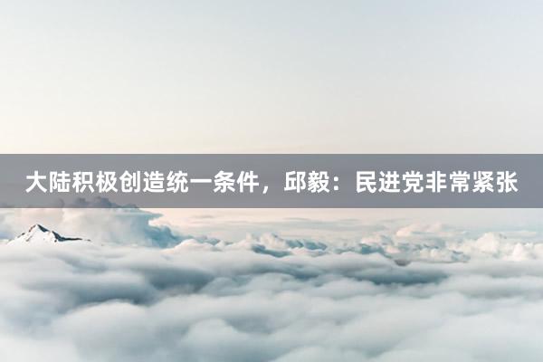 大陆积极创造统一条件，邱毅：民进党非常紧张