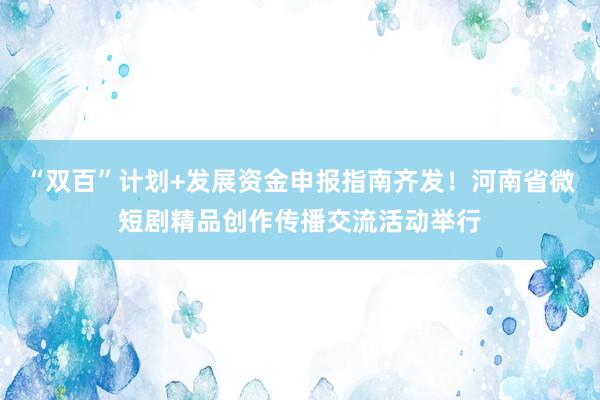“双百”计划+发展资金申报指南齐发！河南省微短剧精品创作传播交流活动举行