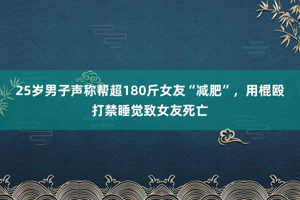 25岁男子声称帮超180斤女友“减肥”，用棍殴打禁睡觉致女友死亡