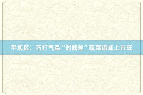 平坝区：巧打气温“时间差”蔬菜错峰上市旺