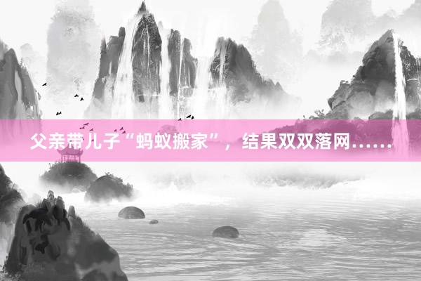 父亲带儿子“蚂蚁搬家”，结果双双落网……