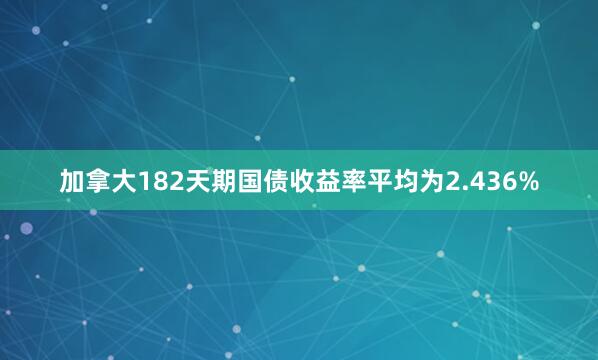 加拿大182天期国债收益率平均为2.436%