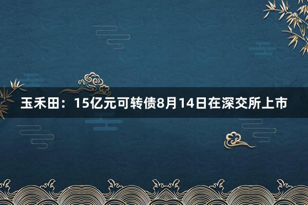 玉禾田:15亿元可转债8月14日在深交所上市