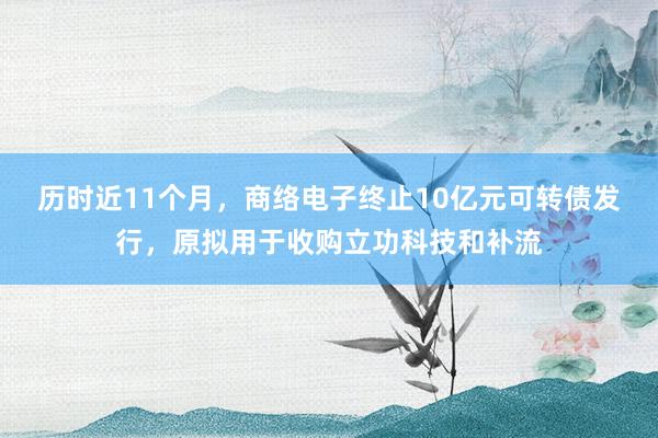历时近11个月，商络电子终止10亿元可转债发行，原拟用于收购立功科技和补流