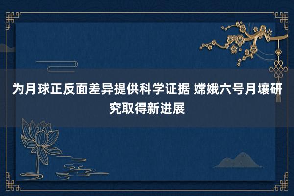 为月球正反面差异提供科学证据 嫦娥六号月壤研究取得新进展