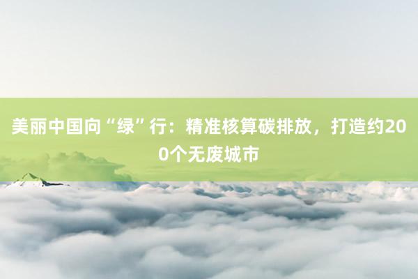 美丽中国向“绿”行：精准核算碳排放，打造约200个无废城市