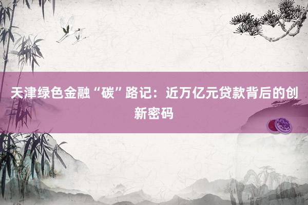 天津绿色金融“碳”路记：近万亿元贷款背后的创新密码