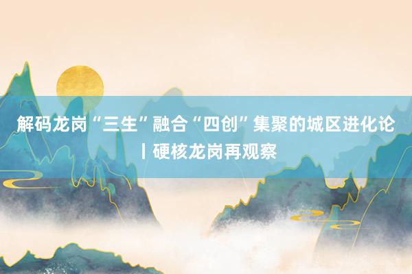 解码龙岗“三生”融合“四创”集聚的城区进化论丨硬核龙岗再观察