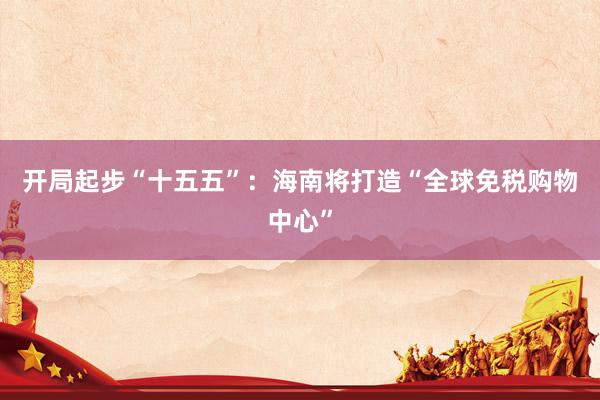 开局起步“十五五”：海南将打造“全球免税购物中心”