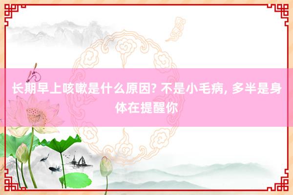 长期早上咳嗽是什么原因? 不是小毛病, 多半是身体在提醒你