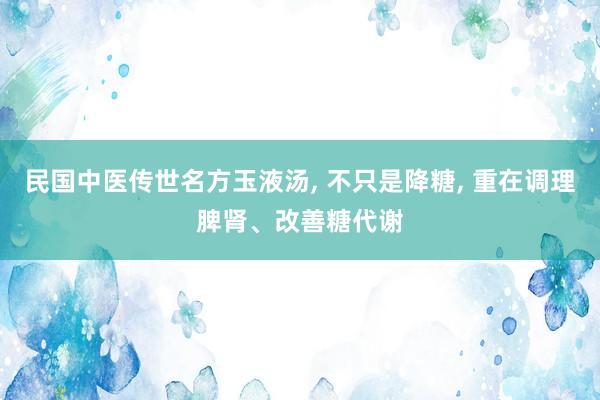 民国中医传世名方玉液汤, 不只是降糖, 重在调理脾肾、改善糖代谢