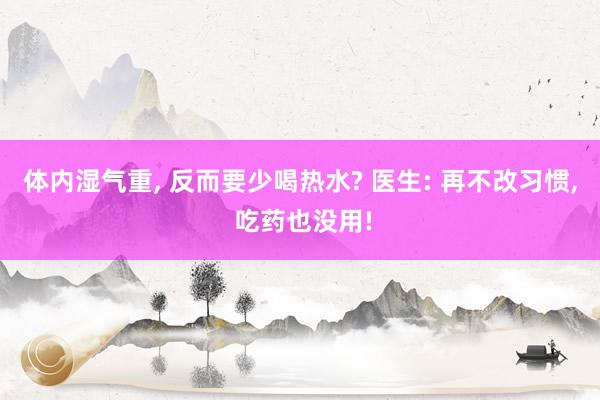 体内湿气重, 反而要少喝热水? 医生: 再不改习惯, 吃药也没用!