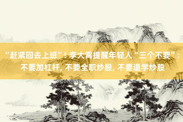 “赶紧回去上班”! 李大霄提醒年轻人“三个不要”: 不要加杠杆, 不要全职炒股, 不要退学炒股