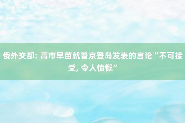 俄外交部: 高市早苗就普京登岛发表的言论“不可接受, 令人愤慨”