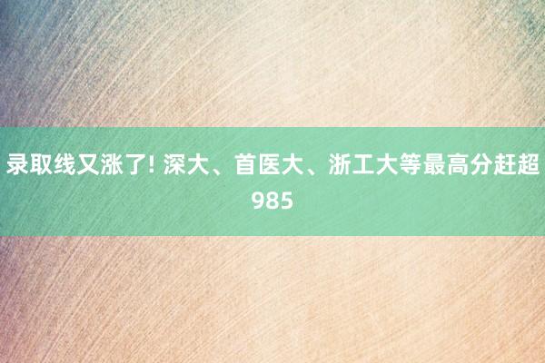 录取线又涨了! 深大、首医大、浙工大等最高分赶超985