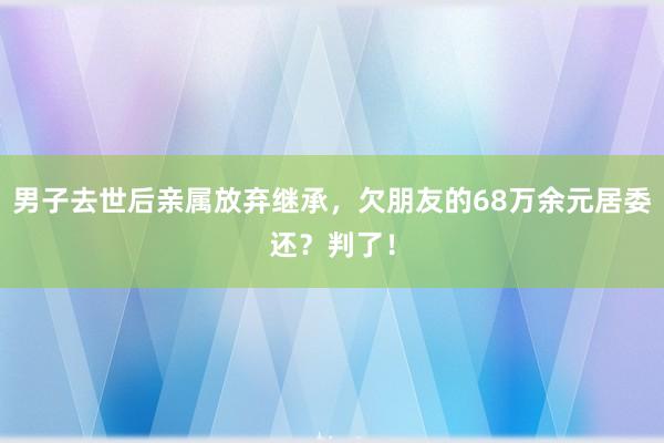 男子去世后亲属放弃继承，欠朋友的68万余元居委还？判了！