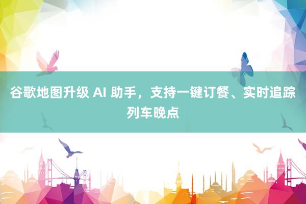 谷歌地图升级 AI 助手，支持一键订餐、实时追踪列车晚点