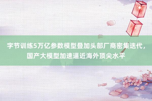 字节训练5万亿参数模型叠加头部厂商密集迭代，国产大模型加速逼近海外顶尖水平