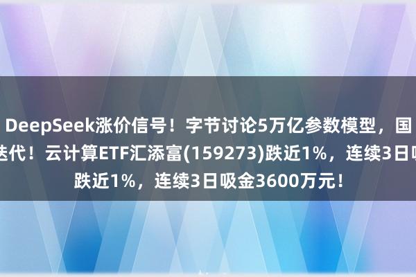 DeepSeek涨价信号！字节讨论5万亿参数模型，国产大模型加速迭代！云计算ETF汇添富(159273)跌近1%，连续3日吸金3600万元！