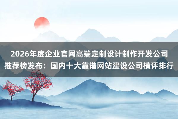 2026年度企业官网高端定制设计制作开发公司推荐榜发布：国内十大靠谱网站建设公司横评排行