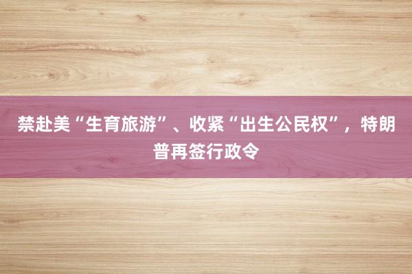 禁赴美“生育旅游”、收紧“出生公民权”，特朗普再签行政令