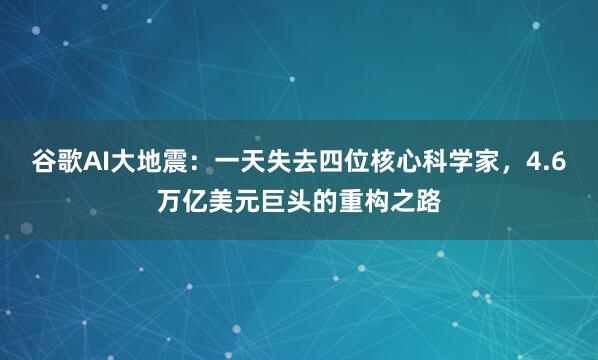 谷歌AI大地震：一天失去四位核心科学家，4.6万亿美元巨头的重构之路