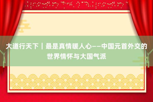 大道行天下｜最是真情暖人心——中国元首外交的世界情怀与大国气派