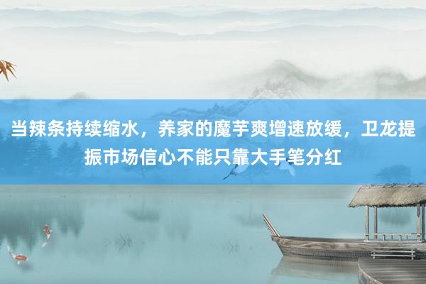 当辣条持续缩水，养家的魔芋爽增速放缓，卫龙提振市场信心不能只靠大手笔分红